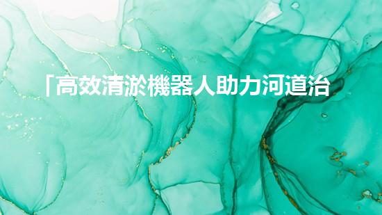 「高效清淤機器人助力河道治理，提升工程效果」